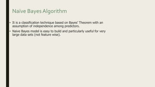 Naïve Bayes Algorithm
• It is a classification technique based on Bayes’ Theorem with an
assumption of independence among predictors.
• Naive Bayes model is easy to build and particularly useful for very
large data sets (not feature wise).
 