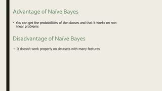 Advantage of Naïve Bayes
• You can get the probabilities of the classes and that it works on non
linear problems
• It doesn't work properly on datasets with many features
Disadvantage of Naïve Bayes
 
