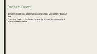Random Forest
• Random forest is an ensemble classifier made using many decision
tree
• Ensemble Model – Combines the results from different models &
produce better results.
 
