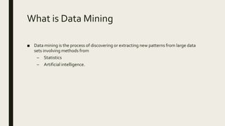 What is Data Mining
■ Data mining is the process of discovering or extracting new patterns from large data
sets involving methods from
– Statistics
– Artificial intelligence.
 