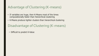 Advantage of Clustering (K-means)
• If variables are huge, then K-Means most of the times
computationally faster than hierarchical clustering
• K-Means produce tighter clusters than hierarchical clustering
• Difficult to predict K-Value
Disadvantage of Clustering (K-means)
 