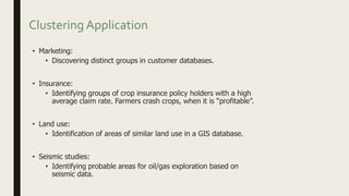 Clustering Application
• Marketing:
• Discovering distinct groups in customer databases.
• Insurance:
• Identifying groups of crop insurance policy holders with a high
average claim rate. Farmers crash crops, when it is “profitable”.
• Land use:
• Identification of areas of similar land use in a GIS database.
• Seismic studies:
• Identifying probable areas for oil/gas exploration based on
seismic data.
 