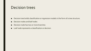 Decision trees
■ Decision tree builds classification or regression models in the form of a tree structure.
■ Decision nodes and leaf nodes
■ Decision node has two or more branches
■ Leaf node represents a classification or decision
 
