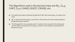 TheAlgorithms used in the decision trees are ID3 , C4.5,
CART, C5.0, CHAID, QUEST, CRUISE, etc.
■ The splitting of nodes is decided by algorithms like information gain, chi square, Gini
index.
■ ID3, or Iterative Dichotomizer, was the first of three DecisionTree implementations
developed by Ross Quinlan
■ The ID3 algorithm uses a greedy search. It selects a test using the information gain
criterion (Minimizing Shannon Entropy), and then never explores the possibility of
alternate choices.
 