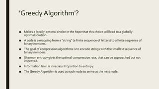 'Greedy Algorithm'?
■ Makes a locally-optimal choice in the hope that this choice will lead to a globally-
optimal solution.
■ A code is a mapping from a “string” (a finite sequence of letters) to a finite sequence of
binary numbers.
■ The goal of compression algorithms is to encode strings with the smallest sequence of
binary numbers.
■ Shannon entropy gives the optimal compression rate, that can be approached but not
improved.
■ Information Gain is inversely Proportion to entropy.
■ The Greedy Algorithm is used at each node to arrive at the next node.
 