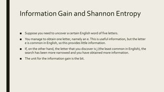 Information Gain and Shannon Entropy
■ Suppose you need to uncover a certain English word of five letters.
■ You manage to obtain one letter, namely an e.This is useful information, but the letter
e is common in English, so this provides little information.
■ If, on the other hand, the letter that you discover is j (the least common in English), the
search has been more narrowed and you have obtained more information.
■ The unit for the information gain is the bit.
 
