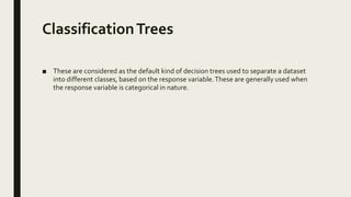 ClassificationTrees
■ These are considered as the default kind of decision trees used to separate a dataset
into different classes, based on the response variable.These are generally used when
the response variable is categorical in nature.
 