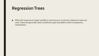 RegressionTrees
■ When the response or target variable is continuous or numerical, regression trees are
used.These are generally used in predictive type of problems when compared to
classification
 