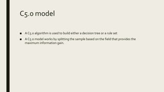 C5.0 model
■ A C5.0 algorithm is used to build either a decision tree or a rule set
■ A C5.0 model works by splitting the sample based on the field that provides the
maximum information gain.
 