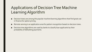 Applications of DecisionTree Machine
LearningAlgorithm
■ Decision trees are among the popular machine learning algorithms that find great use
in finance for option pricing.
■ Remote sensing is an application area for pattern recognition based on decision trees.
■ Decision tree algorithms are used by banks to classify loan applicants by their
probability of defaulting payments.
 