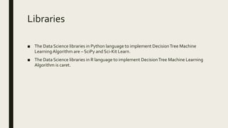 Libraries
■ The Data Science libraries in Python language to implement DecisionTree Machine
LearningAlgorithm are – SciPy and Sci-Kit Learn.
■ The Data Science libraries in R language to implement DecisionTree Machine Learning
Algorithm is caret.
 