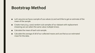 Bootstrap Method
■ Let’s assume we have a sample of 100 values (x) and we’d like to get an estimate of the
mean of the sample
■ Create many (e.g. 1000) random sub-samples of our dataset with replacement
(meaning we can select the same value multiple times).
■ Calculate the mean of each sub-sample.
■ Calculate the average of all of our collected means and use that as our estimated
mean for the data.
 