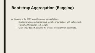 Bootstrap Aggregation (Bagging)
■ Bagging of the CART algorithm would work as follows.
– Create many (e.g. 100) random sub-samples of our dataset with replacement.
– Train a CART model on each sample.
– Given a new dataset, calculate the average prediction from each model.
 