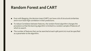 Random Forest and CART
■ Even with Bagging, the decision trees (CART) can have a lot of structural similarities
and in turn have high correlation in their predictions.
■ To reduce Correlation between features, the random forest algorithm changes the
procedure so that the learning algorithm is limited to a random sample of features of
which to search.
■ The number of features that can be searched at each split point (m) must be specified
as a parameter to the algorithm.
 