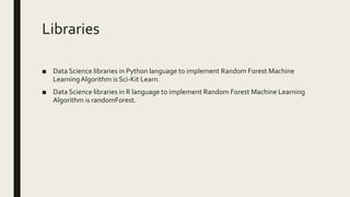 Libraries
■ Data Science libraries in Python language to implement Random Forest Machine
LearningAlgorithm is Sci-Kit Learn.
■ Data Science libraries in R language to implement Random Forest Machine Learning
Algorithm is randomForest.
 