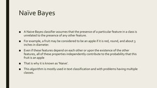 Naïve Bayes
■ A Naive Bayes classifier assumes that the presence of a particular feature in a class is
unrelated to the presence of any other feature.
■ For example, a fruit may be considered to be an apple if it is red, round, and about 3
inches in diameter.
■ Even if these features depend on each other or upon the existence of the other
features, all of these properties independently contribute to the probability that this
fruit is an apple
■ That is why it is known as ‘Naive’.
■ This algorithm is mostly used in text classification and with problems having multiple
classes.
 