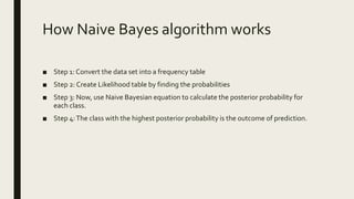 How Naive Bayes algorithm works
■ Step 1: Convert the data set into a frequency table
■ Step 2: Create Likelihood table by finding the probabilities
■ Step 3: Now, use Naive Bayesian equation to calculate the posterior probability for
each class.
■ Step 4:The class with the highest posterior probability is the outcome of prediction.
 