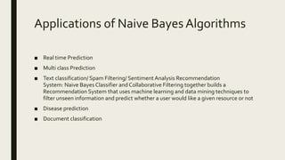 Applications of Naive Bayes Algorithms
■ Real time Prediction
■ Multi class Prediction
■ Text classification/ Spam Filtering/ Sentiment Analysis Recommendation
System: Naive Bayes Classifier and Collaborative Filtering together builds a
Recommendation System that uses machine learning and data mining techniques to
filter unseen information and predict whether a user would like a given resource or not
■ Disease prediction
■ Document classification
 