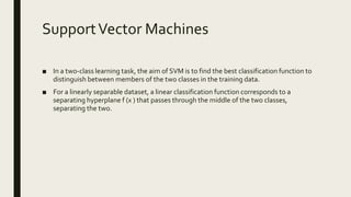 SupportVector Machines
■ In a two-class learning task, the aim of SVM is to find the best classification function to
distinguish between members of the two classes in the training data.
■ For a linearly separable dataset, a linear classification function corresponds to a
separating hyperplane f (x ) that passes through the middle of the two classes,
separating the two.
 