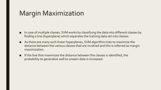 Margin Maximization
■ In case of multiple classes, SVM works by classifying the data into different classes by
finding a line (hyperplane) which separates the training data set into classes.
■ As there are many such linear hyperplanes, SVM algorithm tries to maximize the
distance between the various classes that are involved and this is referred as margin
maximization.
■ If the line that maximizes the distance between the classes is identified, the
probability to generalize well to unseen data is increased.
 