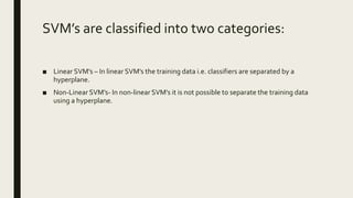 SVM’s are classified into two categories:
■ Linear SVM’s – In linear SVM’s the training data i.e. classifiers are separated by a
hyperplane.
■ Non-Linear SVM’s- In non-linear SVM’s it is not possible to separate the training data
using a hyperplane.
 