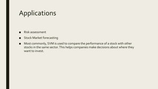 Applications
■ Risk assessment
■ Stock Market forecasting
■ Most commonly, SVM is used to compare the performance of a stock with other
stocks in the same sector.This helps companies make decisions about where they
want to invest.
 
