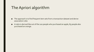 The Apriori algorithm
■ The approach is to find frequent item sets from a transaction dataset and derive
association rules
■ A ratio is derived like out of the 100 people who purchased an apple, 85 people also
purchased an orange.
 