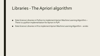 Libraries -The Apriori algorithm
■ Data Science Libraries in Python to implement Apriori Machine LearningAlgorithm –
There is a python implementation for Apriori in PyPi
■ Data Science Libraries in R to implement Apriori Machine LearningAlgorithm – arules
 