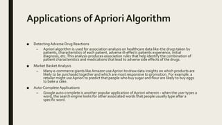 Applications of Apriori Algorithm
■ Detecting Adverse Drug Reactions
– Apriori algorithm is used for association analysis on healthcare data like-the drugs taken by
patients, characteristics of each patient, adverse ill-effects patients experience, initial
diagnosis, etc.This analysis produces association rules that help identify the combination of
patient characteristics and medications that lead to adverse side effects of the drugs.
■ Market Basket Analysis
– Many e-commerce giants like Amazon useApriori to draw data insights on which products are
likely to be purchased together and which are most responsive to promotion. For example, a
retailer might useApriori to predict that people who buy sugar and flour are likely to buy eggs
to bake a cake.
■ Auto-CompleteApplications
– Google auto-complete is another popular application of Apriori wherein - when the user types a
word, the search engine looks for other associated words that people usually type after a
specific word.
 