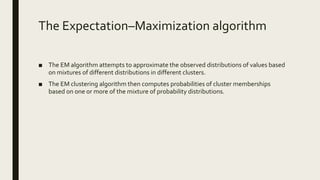 The Expectation–Maximization algorithm
■ The EM algorithm attempts to approximate the observed distributions of values based
on mixtures of different distributions in different clusters.
■ The EM clustering algorithm then computes probabilities of cluster memberships
based on one or more of the mixture of probability distributions.
 