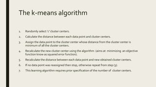 The k-means algorithm
1. Randomly select ‘c’ cluster centers.
2. Calculate the distance between each data point and cluster centers.
3. Assign the data point to the cluster center whose distance from the cluster center is
minimum of all the cluster centers.
4. Recalculate the new cluster center using the algorithm (aims at minimizing an objective
function know as squared error function).
5. Recalculate the distance between each data point and new obtained cluster centers.
6. If no data point was reassigned then stop, otherwise repeat from step (3).
7. This learning algorithm requires prior specification of the number of cluster centers.
 