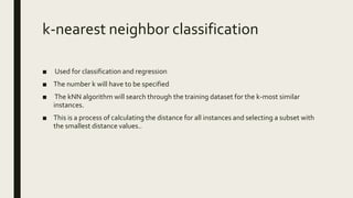k-nearest neighbor classification
■ Used for classification and regression
■ The number k will have to be specified
■ The kNN algorithm will search through the training dataset for the k-most similar
instances.
■ This is a process of calculating the distance for all instances and selecting a subset with
the smallest distance values..
 