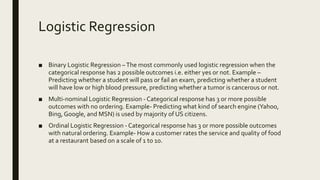 Logistic Regression
■ Binary Logistic Regression –The most commonly used logistic regression when the
categorical response has 2 possible outcomes i.e. either yes or not. Example –
Predicting whether a student will pass or fail an exam, predicting whether a student
will have low or high blood pressure, predicting whether a tumor is cancerous or not.
■ Multi-nominal Logistic Regression - Categorical response has 3 or more possible
outcomes with no ordering. Example- Predicting what kind of search engine (Yahoo,
Bing,Google, and MSN) is used by majority of US citizens.
■ Ordinal Logistic Regression - Categorical response has 3 or more possible outcomes
with natural ordering. Example- How a customer rates the service and quality of food
at a restaurant based on a scale of 1 to 10.
 