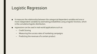 Logistic Regression
■ It measures the relationship between the categorical dependent variable and one or
more independent variables by estimating probabilities using a logistic function, which
is the cumulative logistic distribution.
■ regressions can be used in real-world applications such as:
– Credit Scoring
– Measuring the success rates of marketing campaigns
– Predicting the revenues of a certain product
 