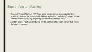 SupportVector Machine
• “Support Vector Machine” (SVM) is a supervised machine learning algorithm
which can be used for both classification or regression challengesThe Data Mining
Process include collecting, exploring and selecting the right data.
• Support Vector Machines are based on the concept of decision planes that define
decision boundaries.
 