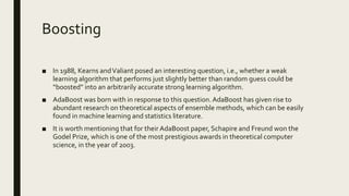 Boosting
■ In 1988, Kearns andValiant posed an interesting question, i.e., whether a weak
learning algorithm that performs just slightly better than random guess could be
“boosted” into an arbitrarily accurate strong learning algorithm.
■ AdaBoost was born with in response to this question.AdaBoost has given rise to
abundant research on theoretical aspects of ensemble methods, which can be easily
found in machine learning and statistics literature.
■ It is worth mentioning that for their AdaBoost paper, Schapire and Freund won the
Godel Prize, which is one of the most prestigious awards in theoretical computer
science, in the year of 2003.
 