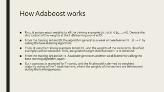 How Adaboost works
■ First, it assigns equal weights to all the training examples (xi , yi )(i ∈ {1,..., m}). Denote the
distribution of the weights at the t -th learning round as Dt
■ From the training set and Dt the algorithm generates a weak or base learner ht : X →Y by
calling the base learning algorithm.
■ Then, it uses the training examples to test ht , and the weights of the incorrectly classified
examples will be increased.Thus, an updated weight distribution Dt +1 is obtained.
■ From the training set and Dt +1 AdaBoost generates another weak learner by calling the
base learning algorithm again.
■ Such a process is repeated forT rounds, and the final model is derived by weighted
majority voting of theT weak learners, where the weights of the learners are determined
during the training process.
 
