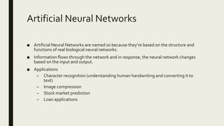 Artificial Neural Networks
■ Artificial Neural Networks are named so because they’re based on the structure and
functions of real biological neural networks.
■ Information flows through the network and in response, the neural network changes
based on the input and output.
■ Applications
– Character recognition (understanding human handwriting and converting it to
text)
– Image compression
– Stock market prediction
– Loan applications
 