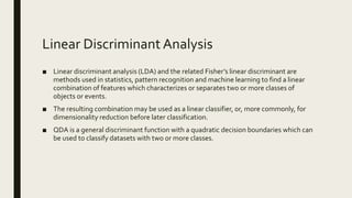 Linear Discriminant Analysis
■ Linear discriminant analysis (LDA) and the related Fisher’s linear discriminant are
methods used in statistics, pattern recognition and machine learning to find a linear
combination of features which characterizes or separates two or more classes of
objects or events.
■ The resulting combination may be used as a linear classifier, or, more commonly, for
dimensionality reduction before later classification.
■ QDA is a general discriminant function with a quadratic decision boundaries which can
be used to classify datasets with two or more classes.
 