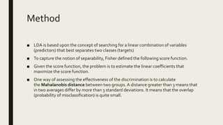 Method
■ LDA is based upon the concept of searching for a linear combination of variables
(predictors) that best separates two classes (targets)
■ To capture the notion of separability, Fisher defined the following score function.
■ Given the score function, the problem is to estimate the linear coefficients that
maximize the score function.
■ One way of assessing the effectiveness of the discrimination is to calculate
the Mahalanobis distance between two groups. A distance greater than 3 means that
in two averages differ by more than 3 standard deviations. It means that the overlap
(probability of misclassification) is quite small.
 