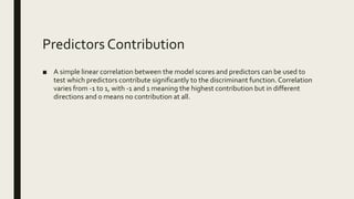 Predictors Contribution
■ A simple linear correlation between the model scores and predictors can be used to
test which predictors contribute significantly to the discriminant function. Correlation
varies from -1 to 1, with -1 and 1 meaning the highest contribution but in different
directions and 0 means no contribution at all.
 