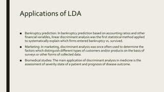 Applications of LDA
■ Bankruptcy prediction: In bankruptcy prediction based on accounting ratios and other
financial variables, linear discriminant analysis was the first statistical method applied
to systematically explain which firms entered bankruptcy vs. survived.
■ Marketing: In marketing, discriminant analysis was once often used to determine the
factors which distinguish different types of customers and/or products on the basis of
surveys or other forms of collected data.
■ Biomedical studies:The main application of discriminant analysis in medicine is the
assessment of severity state of a patient and prognosis of disease outcome.
 