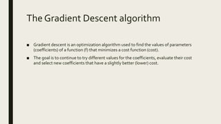 The Gradient Descent algorithm
■ Gradient descent is an optimization algorithm used to find the values of parameters
(coefficients) of a function (f) that minimizes a cost function (cost).
■ The goal is to continue to try different values for the coefficients, evaluate their cost
and select new coefficients that have a slightly better (lower) cost.
 
