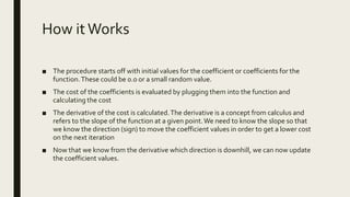 How itWorks
■ The procedure starts off with initial values for the coefficient or coefficients for the
function.These could be 0.0 or a small random value.
■ The cost of the coefficients is evaluated by plugging them into the function and
calculating the cost
■ The derivative of the cost is calculated.The derivative is a concept from calculus and
refers to the slope of the function at a given point.We need to know the slope so that
we know the direction (sign) to move the coefficient values in order to get a lower cost
on the next iteration
■ Now that we know from the derivative which direction is downhill, we can now update
the coefficient values.
 
