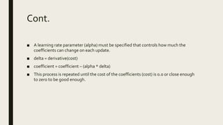 Cont.
■ A learning rate parameter (alpha) must be specified that controls how much the
coefficients can change on each update.
■ delta = derivative(cost)
■ coefficient = coefficient – (alpha * delta)
■ This process is repeated until the cost of the coefficients (cost) is 0.0 or close enough
to zero to be good enough.
 