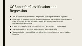 XGBoost for Classification and
Regression
■ The XGBoost library implements the gradient boosting decision tree algorithm.
■ Boosting is an ensemble technique where new models are added to correct the errors
made by existing models. Models are added sequentially until no further
improvements can be made.
■ It gives more weight to the misclassified points sequentially for every model.
■ The Final Model is a weighted combination of the weak classifiers
■ You are updating your model using gradient descent and hence the name, gradient
boosting.
 