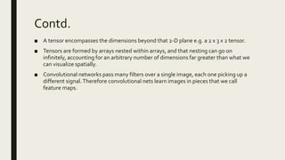 Contd.
■ A tensor encompasses the dimensions beyond that 2-D plane e.g. a 2 x 3 x 2 tensor.
■ Tensors are formed by arrays nested within arrays, and that nesting can go on
infinitely, accounting for an arbitrary number of dimensions far greater than what we
can visualize spatially.
■ Convolutional networks pass many filters over a single image, each one picking up a
different signal.Therefore convolutional nets learn images in pieces that we call
feature maps.
 