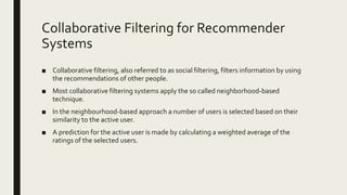 Collaborative Filtering for Recommender
Systems
■ Collaborative filtering, also referred to as social filtering, filters information by using
the recommendations of other people.
■ Most collaborative filtering systems apply the so called neighborhood-based
technique.
■ In the neighbourhood-based approach a number of users is selected based on their
similarity to the active user.
■ A prediction for the active user is made by calculating a weighted average of the
ratings of the selected users.
 