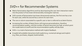 SVD++ for Recommender Systems
■ Matrix factorization algorithms work by decomposing the user-item interaction matrix
into the product of two lower dimensionality rectangular matrices.
■ SVD consists of factorization two lower dimensional matrices, the first one has a row
for each user, while the second has a column for each item.
■ The row or column associated to a specific user or item is referred to as latent factors.
■ Increasing the number of latent factor will improve personalization, therefore
recommendation quality, until the number of factors becomes too high, at which point
the model starts to overfit and the recommendation quality will decrease
■ SVD++ is a matrix factorization method with implicit feedback.
■ It exploit all available interactions both explicit (e.g. numerical ratings) and implicit
(e.g. likes, purchases, skipped, bookmarked).
 
