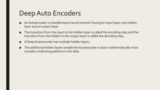 Deep Auto Encoders
■ An Autoencoder is a feedforward neural network having an input layer, one hidden
layer and an output layer.
■ The transition from the input to the hidden layer is called the encoding step and the
transition from the hidden to the output layer is called the decoding step.
■ A DeepAutoencoder has multiple hidden layers.
■ The additional hidden layers enable the Autoencoder to learn mathematically more
complex underlying patterns in the data.
 